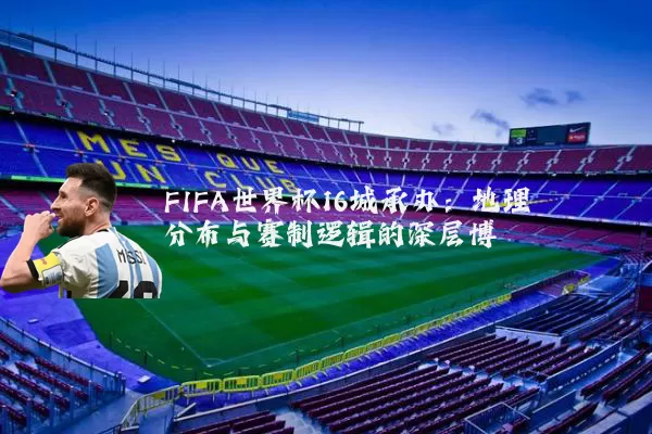 FIFA世界杯16城承办：地理分布与赛制逻辑的深层博弈
