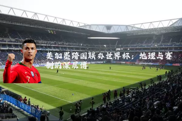 美加墨跨国联办世界杯：地理与赛制的深层博弈